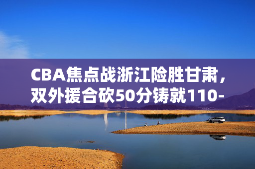 CBA焦点战浙江险胜甘肃，双外援合砍50分铸就110-105硬仗，CBA焦点战浙江险胜甘肃 双外援合砍50分铸就110-105硬仗
