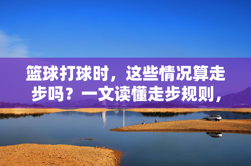 篮球打球时,这些情况算走步吗?一文读懂走步规则,篮球走步规则,一文读懂哪些情况算走步