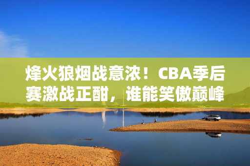 烽火狼烟战意浓!CBA季后赛激战正酣,谁能笑傲巅峰?烽火狼烟!CBA季后赛激战谁能笑傲巅峰?