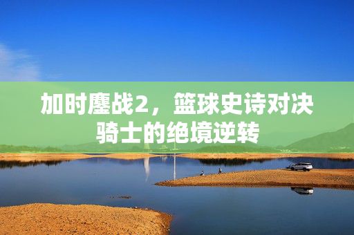 加时鏖战2,篮球史诗对决骑士的绝境逆转