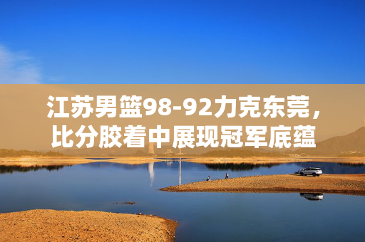 江苏男篮98-92力克东莞,比分胶着中展现冠军底蕴