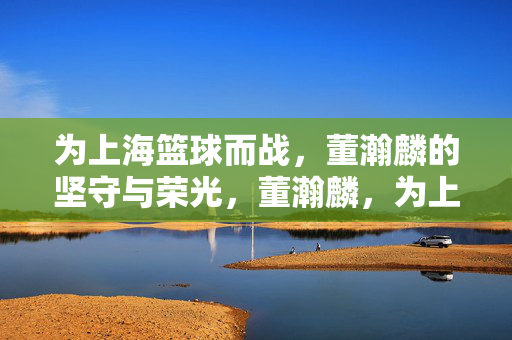 为上海篮球而战,董瀚麟的坚守与荣光,董瀚麟,为上海篮球而战的坚守与荣光