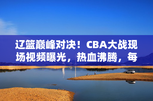 辽篮巅峰对决！CBA大战现场视频曝光，热血沸腾，每一秒都是经典，辽篮巅峰对决！CBA大战现场视频曝光，每一秒都是经典