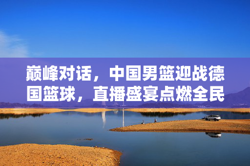巅峰对话，中国男篮迎战德国篮球，直播盛宴点燃全民热血，中国男篮VS德国篮球巅峰对话，直播盛宴点燃全民热血
