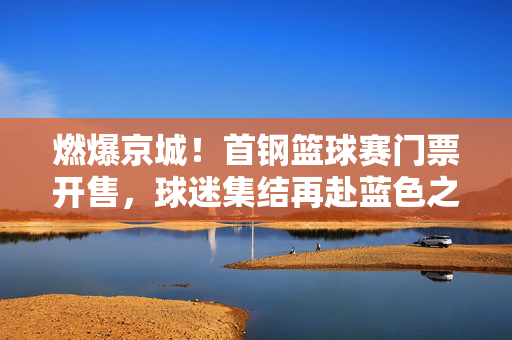 燃爆京城！首钢篮球赛门票开售，球迷集结再赴蓝色之约，燃爆京城！首钢篮球赛门票开售 球迷再赴蓝色之约