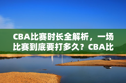CBA比赛时长全解析，一场比赛到底要打多久？CBA比赛时长全解析，一场比赛打多久
