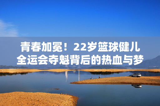 青春加冕！22岁篮球健儿全运会夺魁背后的热血与梦想