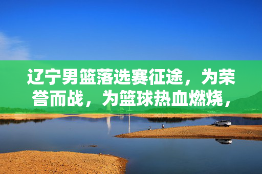 辽宁男篮落选赛征途，为荣誉而战，为篮球热血燃烧，辽宁男篮落选赛征途，为荣誉而战，热血燃烧