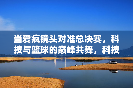 当爱疯镜头对准总决赛，科技与篮球的巅峰共舞，科技与篮球巅峰共舞，爱疯镜头下的总决赛