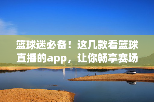 篮球迷必备！这几款看篮球直播的app，让你畅享赛场激情，不错过任何精彩瞬间