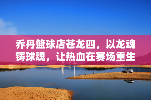 乔丹篮球店苍龙四，以龙魂铸球魂，让热血在赛场重生，苍龙四，龙魂铸球魂，赛场热血重生