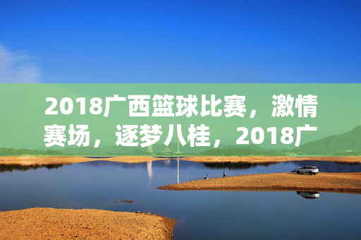 2018广西篮球比赛，激情赛场，逐梦八桂，2018广西篮球赛，激情赛场逐梦八桂