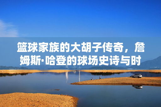 篮球家族的大胡子传奇,詹姆斯·哈登的球场史诗与时代印记,詹姆斯·哈登,大胡子的球场史诗与时代印记
