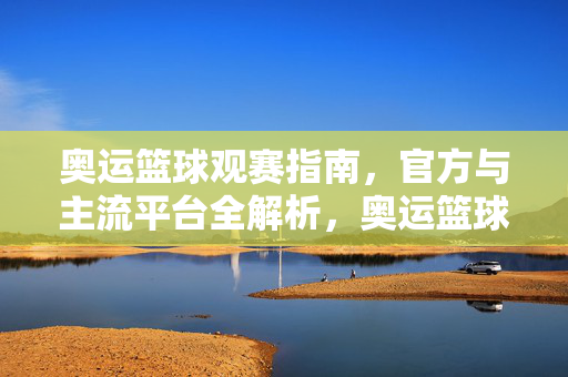 奥运篮球观赛指南，官方与主流平台全解析，奥运篮球观赛指南，官方与主流平台全解析
