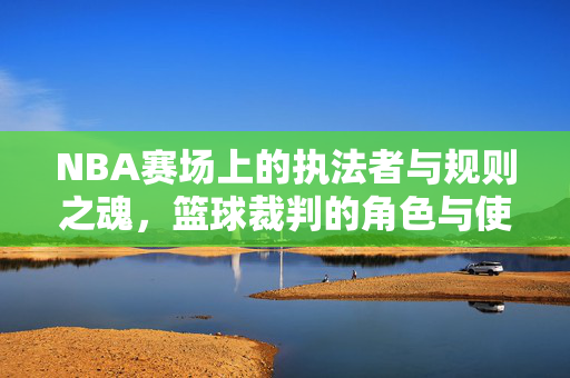 NBA赛场上的执法者与规则之魂，篮球裁判的角色与使命，NBA裁判，赛场执法者与规则之魂