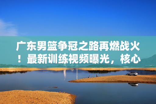 广东男篮争冠之路再燃战火!最新训练视频曝光,核心阵容状态引热议,广东男篮争冠关键战!训练视频曝光核心状态引热议