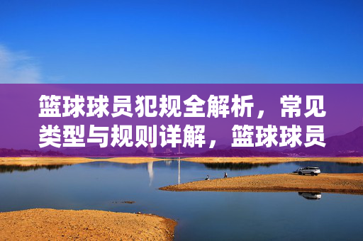 篮球球员犯规全解析,常见类型与规则详解,篮球球员犯规,常见类型与规则全解析
