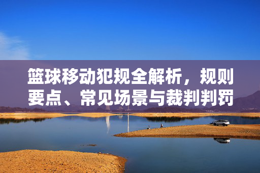 篮球移动犯规全解析，规则要点、常见场景与裁判判罚指南