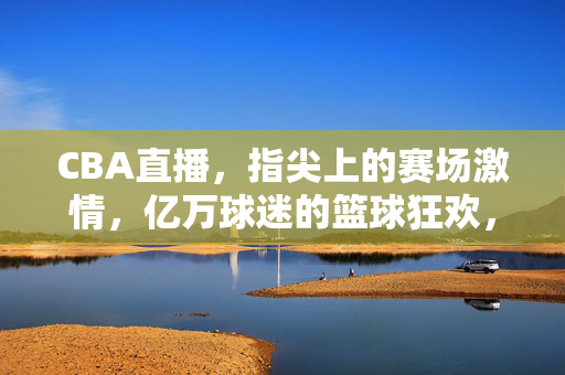 CBA直播，指尖上的赛场激情，亿万球迷的篮球狂欢，CBA直播，指尖上的篮球狂欢