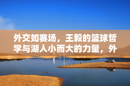 外交如赛场，王毅的篮球哲学与湖人小而大的力量，外交如赛场，王毅的篮球哲学与湖人小而大的力量