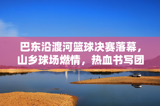 巴东沿渡河篮球决赛落幕，山乡球场燃情，热血书写团结，巴东沿渡河山乡篮球决赛落幕燃情热血铸团结