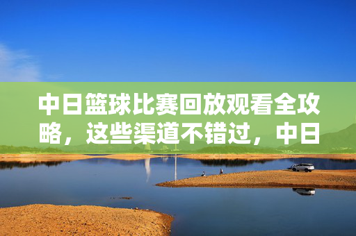中日篮球比赛回放观看全攻略，这些渠道不错过，中日篮球比赛回放观看全攻略，全渠道不错过