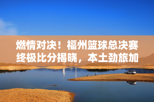 燃情对决！福州篮球总决赛终极比分揭晓，本土劲旅加时赛险胜登顶，燃情对决！福州篮球总决赛本土劲旅加时险胜登顶