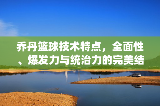 乔丹篮球技术特点，全面性、爆发力与统治力的完美结合，乔丹篮球技术，全面性、爆发力与统治力的完美结合
