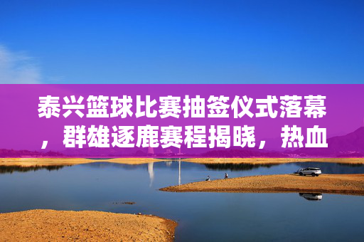 泰兴篮球比赛抽签仪式落幕,群雄逐鹿赛程揭晓,热血对决即将开启,泰兴篮球抽签落幕,赛程揭晓热血对决开启
