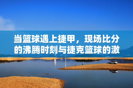 当篮球遇上捷甲，现场比分的沸腾时刻与捷克篮球的激情密码，篮球邂逅捷甲，沸腾赛场与捷克激情密码