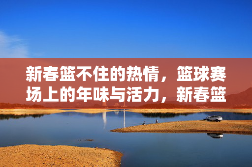新春篮不住的热情，篮球赛场上的年味与活力，新春篮球赛场，篮不住的热情与年味