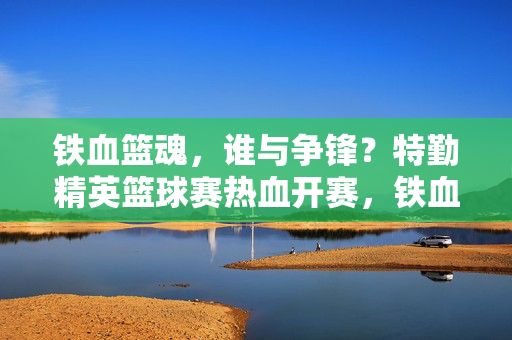 铁血篮魂，谁与争锋？特勤精英篮球赛热血开赛，铁血篮魂！特勤精英篮球赛热血开赛