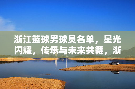 浙江篮球男球员名单，星光闪耀，传承与未来共舞，浙江男篮名单，星光闪耀，传承未来共舞