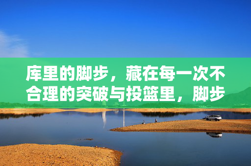 库里的脚步,藏在每一次不合理的突破与投篮里,脚步藏神迹,库里的不合理突破与投篮