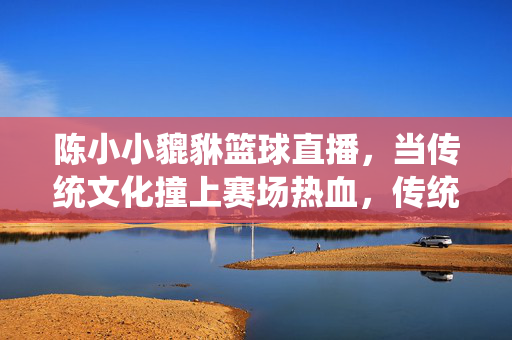 陈小小貔貅篮球直播，当传统文化撞上赛场热血，传统文化撞上赛场热血，陈小小貔貅篮球直播