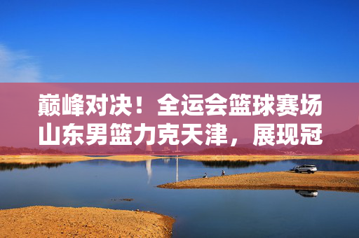 巅峰对决！全运会篮球赛场山东男篮力克天津，展现冠军底蕴，巅峰对决！山东男篮力克天津 全运赛场展冠军底蕴