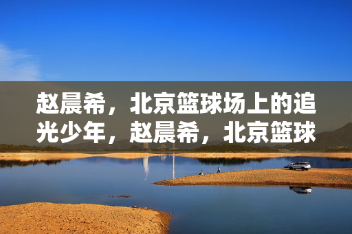 赵晨希，北京篮球场上的追光少年，赵晨希，北京篮球场上的追光少年