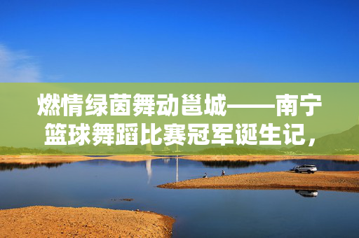燃情绿茵舞动邕城——南宁篮球舞蹈比赛冠军诞生记，燃情南宁，篮球舞蹈比赛冠军诞生