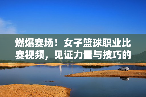 燃爆赛场!女子篮球职业比赛视频,见证力量与技巧的巅峰对决,女子篮球职业比赛,力量与技巧的巅峰对决