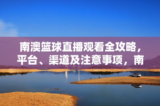 南澳篮球直播观看全攻略,平台、渠道及注意事项,南澳篮球直播观看全攻略,平台、渠道及注意事项
