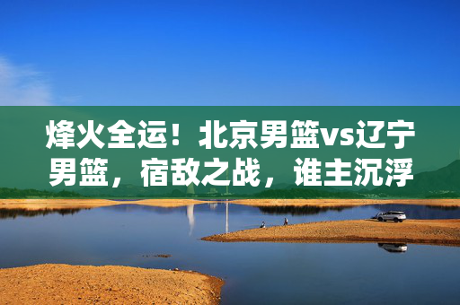 烽火全运!北京男篮vs辽宁男篮,宿敌之战,谁主沉浮?烽火全运,北京男篮VS辽宁男篮宿敌之战,谁主沉浮?