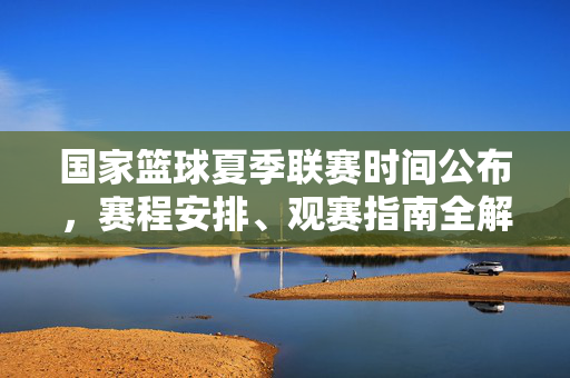 国家篮球夏季联赛时间公布，赛程安排、观赛指南全解析