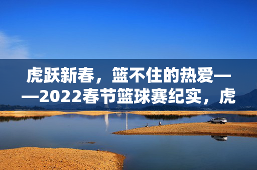 虎跃新春，篮不住的热爱——2022春节篮球赛纪实，虎跃新春，篮不住的热爱