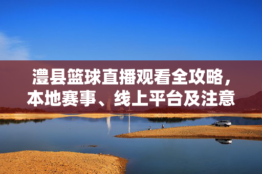 澧县篮球直播观看全攻略，本地赛事、线上平台及注意事项，澧县篮球直播观看全攻略，本地赛事、线上平台及注意事项