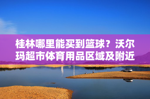桂林哪里能买到篮球？沃尔玛超市体育用品区域及附近运动店铺指南，桂林买篮球去哪里？沃尔玛超市体育区及周边运动店铺指南