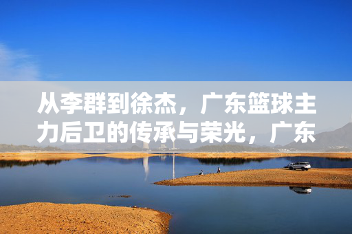 从李群到徐杰，广东篮球主力后卫的传承与荣光，广东后卫薪火传，从李群到徐杰的荣光