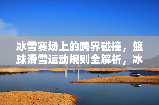 冰雪赛场上的跨界碰撞，篮球滑雪运动规则全解析，冰雪跨界，篮球滑雪运动规则全解析