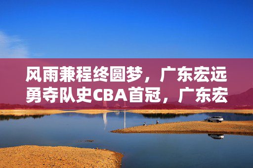 风雨兼程终圆梦，广东宏远勇夺队史CBA首冠，广东宏远风雨兼程终圆梦，勇夺队史CBA首冠