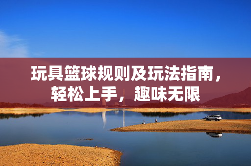 玩具篮球规则及玩法指南，轻松上手，趣味无限