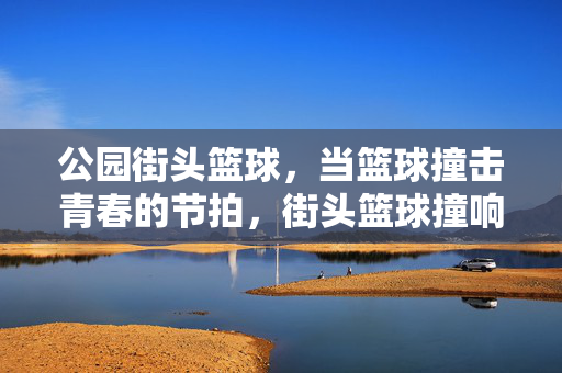 公园街头篮球，当篮球撞击青春的节拍，街头篮球撞响青春节拍